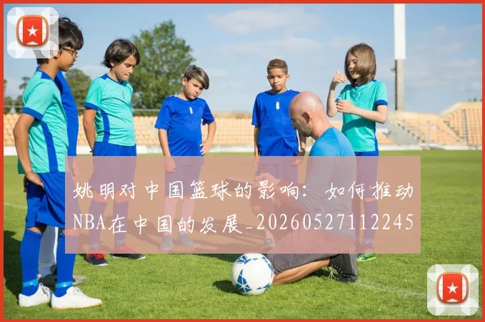 姚明对中国篮球的影响：如何推动NBA在中国的发展_20260527112245