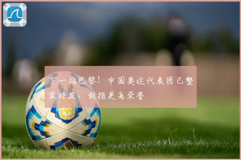 下一站巴黎!中国奥运代表团已整装待发,剑指更高荣誉