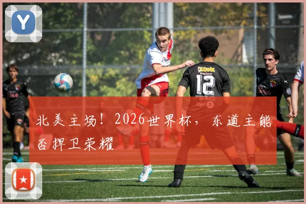 北美主场!2026世界杯,东道主能否捍卫荣耀