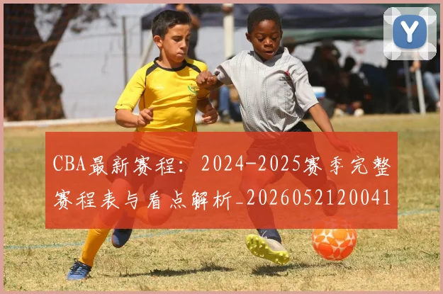 CBA最新赛程:2024-2025赛季完整赛程表与看点解析_20260521200410