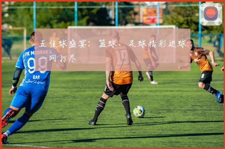 五佳球盛宴：篮球、足球精彩进球一网打尽