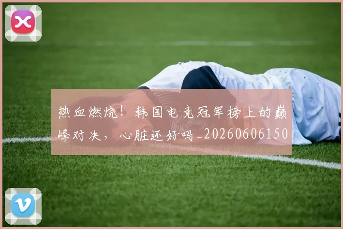 热血燃烧!韩国电竞冠军榜上的巅峰对决,心脏还好吗_20260606150014