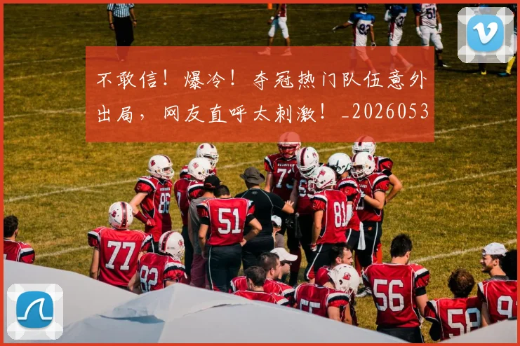 不敢信!爆冷!夺冠热门队伍意外出局,网友直呼太刺激!_20260531151250_20260702174813