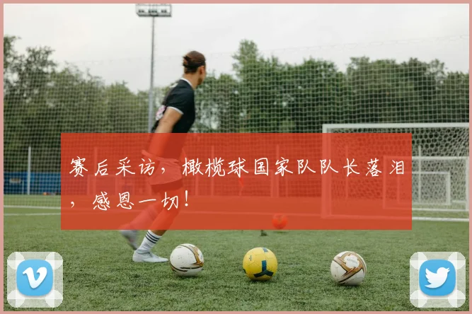 赛后采访，橄榄球国家队队长落泪，感恩一切！