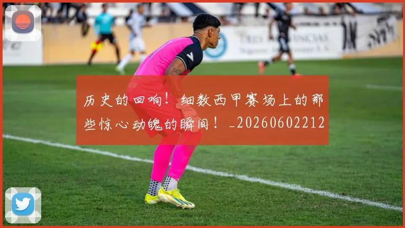 历史的回响!细数西甲赛场上的那些惊心动魄的瞬间!_20260602212748_20260704174915