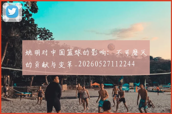 姚明对中国篮球的影响:不可磨灭的贡献与变革_20260527112244
