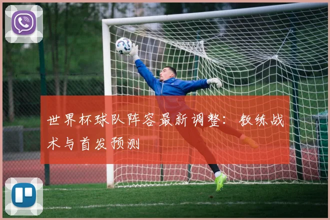 世界杯球队阵容最新调整:教练战术与首发预测