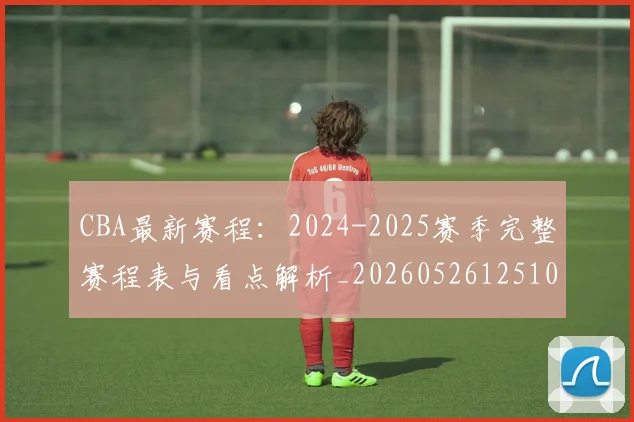 CBA最新赛程:2024-2025赛季完整赛程表与看点解析_20260526125103